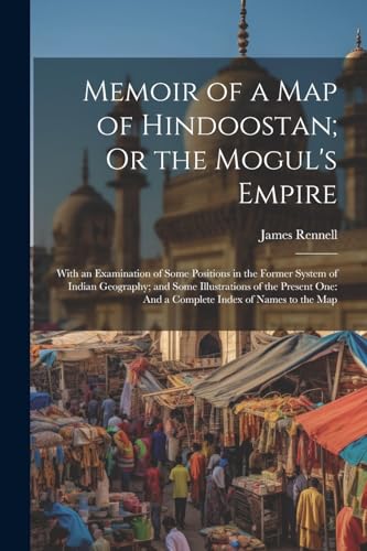 Memoir of a Map of Hindoostan; Or the Mogul's Empire: With an Examination of Some Positions in the Former System of Indian Geography; and Some Illustr