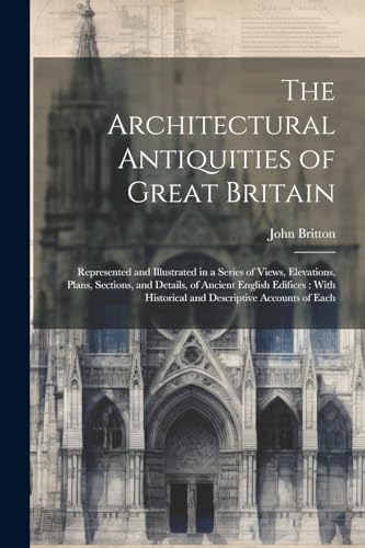 The Architectural Antiquities of Great Britain: Represented and Illustrated in a Series of Views, Elevations, Plans, Sections, and Details, of Ancient