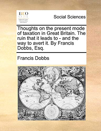 Thoughts on the present mode of taxation in Great Britain. The ruin that it leads to - and the way to avert it. By Francis Dobbs, Esq.