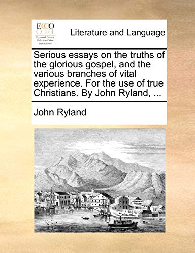 Serious essays on the truths of the glorious gospel, and the various branches of vital experience. For the use of true Christians. By John Ryland, ...