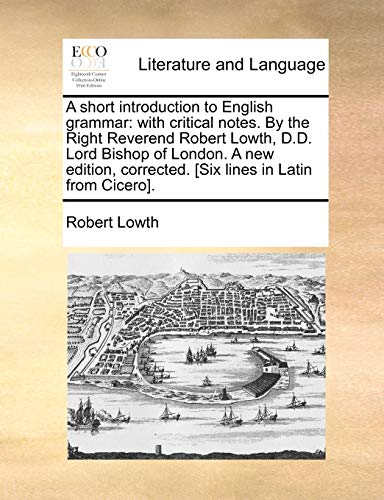 A short introduction to English grammar: with critical notes. By the Right Reverend Robert Lowth, D.D. Lord Bishop of London. A new edition, corrected