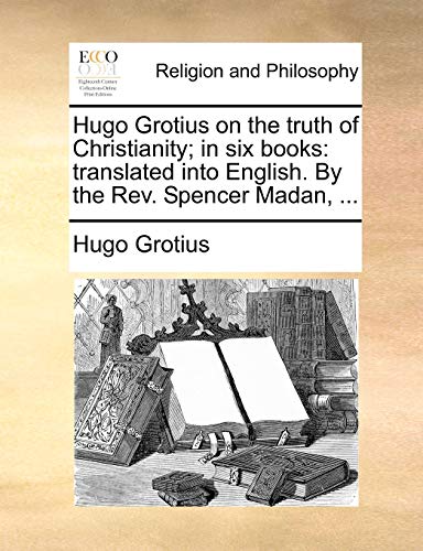 Hugo Grotius on the truth of Christianity; in six books: translated into English. By the Rev. Spencer Madan, ...