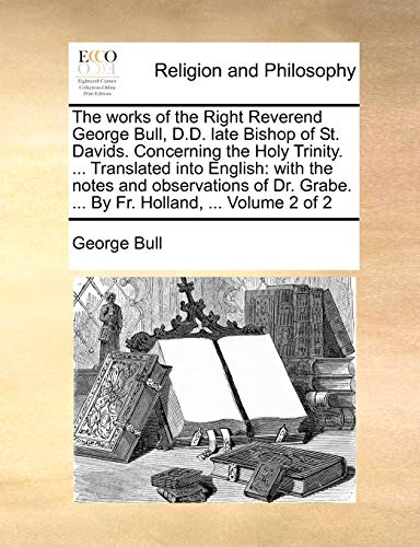 The works of the Right Reverend George Bull, D.D. late Bishop of St. Davids. Concerning the Holy Trinity. ... Translated into English: with the notes