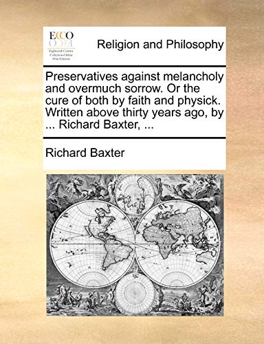 Preservatives against melancholy and overmuch sorrow. Or the cure of both by faith and physick. Written above thirty years ago, by ... Richard Baxter,