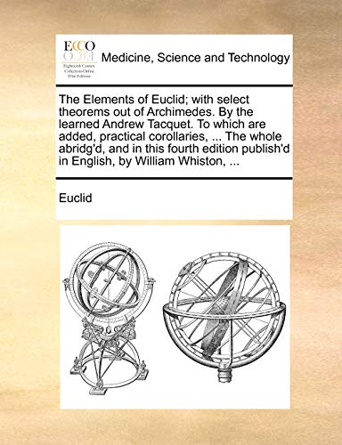 The Elements of Euclid; with select theorems out of Archimedes. By the learned Andrew Tacquet. To which are added, practical corollaries, ... The whol