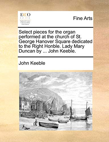 Select pieces for the organ performed at the church of St. George Hanover Square dedicated to the Right Honble. Lady Mary Duncan by ... John Keeble.