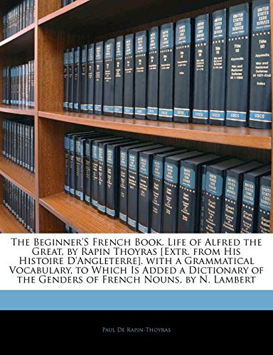 The Beginner'S French Book. Life of Alfred the Great, by Rapin Thoyras [Extr. from His Histoire D'Angleterre]. with a Grammatical Vocabulary, to Which