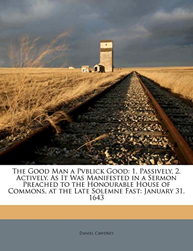 The Good Man a Pvblick Good: 1. Passively, 2. Actively. As It Was Manifested in a Sermon Preached to the Honourable House of Commons, at the Late Sole