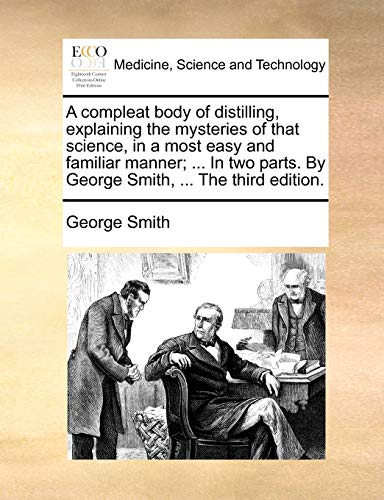 A compleat body of distilling, explaining the mysteries of that science, in a most easy and familiar manner; ... In two parts. By George Smith, ... Th