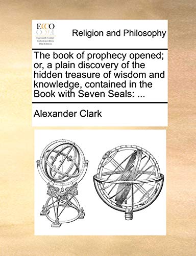 The book of prophecy opened; or, a plain discovery of the hidden treasure of wisdom and knowledge, contained in the Book with Seven Seals: ...