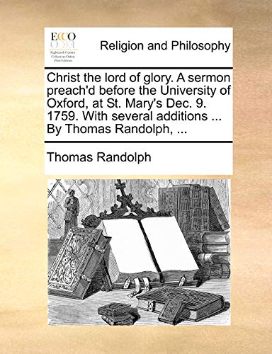 Christ the lord of glory. A sermon preach'd before the University of Oxford, at St. Mary's Dec. 9. 1759. With several additions ... By Thomas Randolph