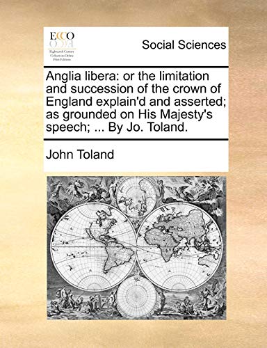 Anglia libera: or the limitation and succession of the crown of England explain'd and asserted; as grounded on His Majesty's speech; ... By Jo. Toland