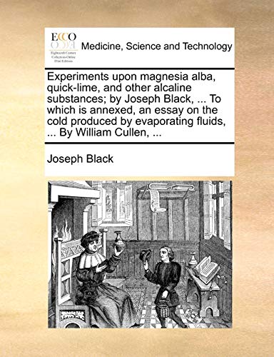 Experiments upon magnesia alba, quick-lime, and other alcaline substances; by Joseph Black, ... To which is annexed, an essay on the cold produced by