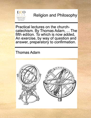 Practical lectures on the church-catechism. By Thomas Adam, ... The fifth edition. To which is now added, An exercise, by way of question and answer,