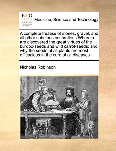 A complete treatise of stones, gravel, and all other sabulous concretions Wherein are discovered the great virtues of the burdoc-seeds and wild carrot