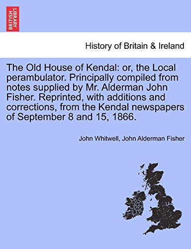 The Old House of Kendal: or, the Local perambulator. Principally compiled from notes supplied by Mr. Alderman John Fisher. Reprinted, with additions a