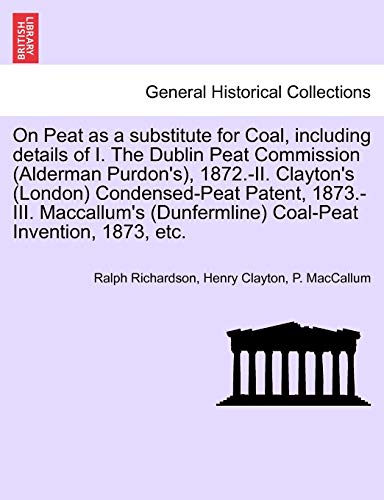 On Peat as a substitute for Coal, including details of I. The Dublin Peat Commission (Alderman Purdon's), 1872.-II. Clayton's (London) Condensed-Peat