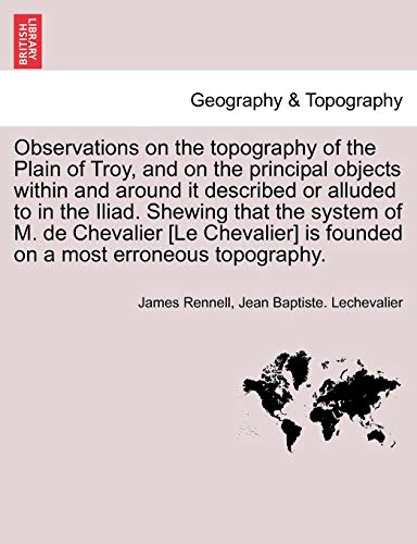 Observations on the topography of the Plain of Troy, and on the principal objects within and around it described or alluded to in the Iliad. Shewing t