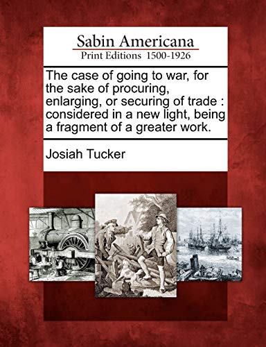 The case of going to war, for the sake of procuring, enlarging, or securing of trade : considered in a new light, being a fragment of a greater work.