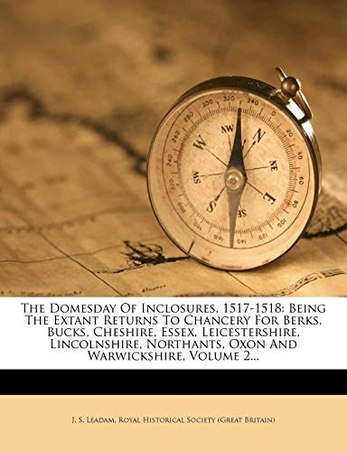 The Domesday Of Inclosures, 1517-1518: Being The Extant Returns To Chancery For Berks, Bucks, Cheshire, Essex, Leicestershire, Lincolnshire, Northants