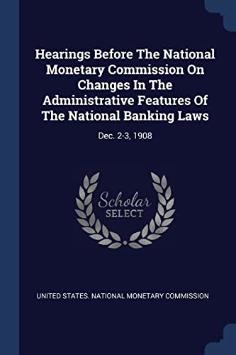 Hearings Before The National Monetary Commission On Changes In The Administrative Features Of The National Banking Laws: Dec. 2-3, 1908