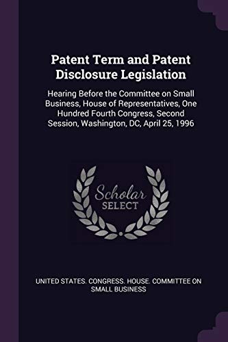 Patent Term and Patent Disclosure Legislation: Hearing Before the Committee on Small Business, House of Representatives, One Hundred Fourth Congress,