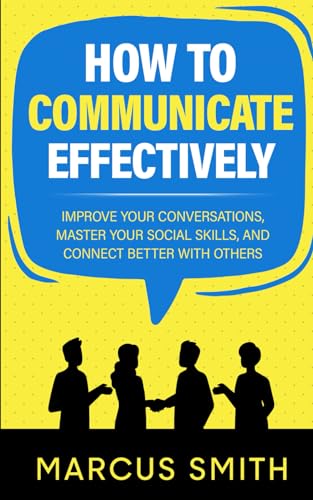 How to Communicate Effectively: Improve Your Conversations, Master Your Social Skills, And Connect Better With Others