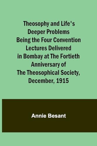 Theosophy and Life's Deeper Problems Being the Four Convention Lectures Delivered in Bombay at the Fortieth Anniversary of the Theosophical Society, D