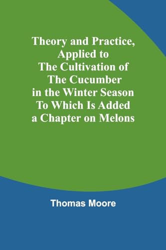 Theory and Practice, Applied to the Cultivation of the Cucumber in the Winter Season To Which Is Added a Chapter on Melons