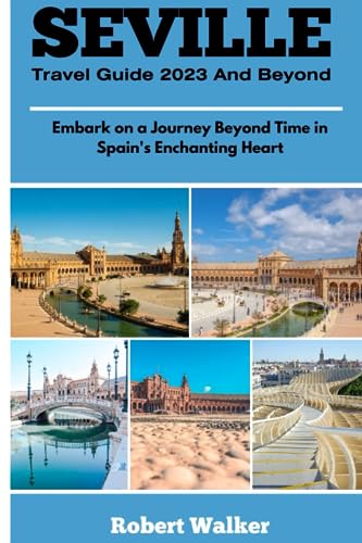 SEVILLE TRAVEL GUIDE 2023 AND BEYOND: Embark on a Journey Beyond Time in Spain's Enchanting Heart