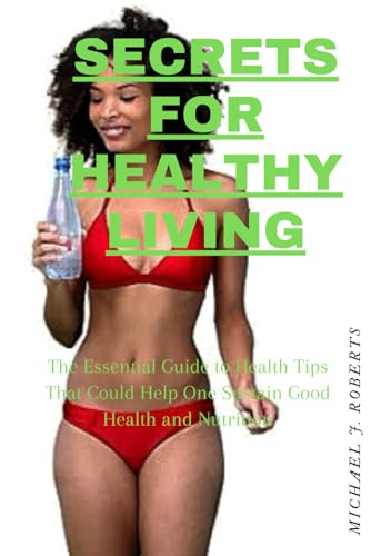 SECRETS FOR HEALTHY LIVING: The Essential Guide to Health Tips That Could Help One Sustain Good Health and Nutrition.