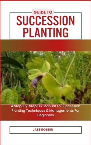 GUIDE TO SUCCESSION PLANTING: A Step-By-Step DIY Manual To Succession Planting Techniques & Managements For Beginners