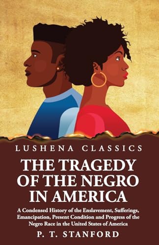 The Tragedy of the Negro in America A Condensed History of the Enslavement, Sufferings, Emancipation, Present Condition and Progress of the Negro Race