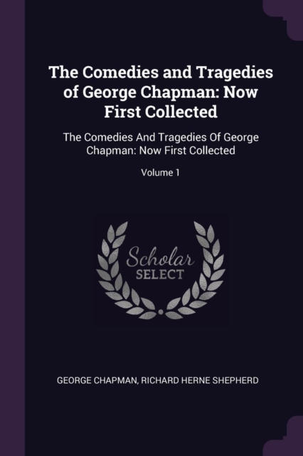 The Comedies and Tragedies of George Chapman: Now First Collected: The Comedies And Tragedies Of George Chapman: Now First Collected; Volume 1