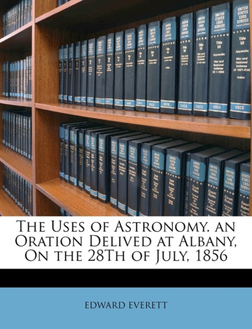 The Uses of Astronomy.  an Oration Delived at Albany, On the 28Th of July, 1856