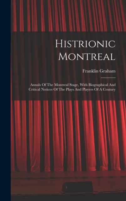 Histrionic Montreal: Annals Of The Montreal Stage, With Biographical And Critical Notices Of The Plays And Players Of A Century