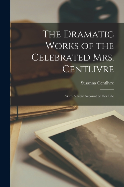 The Dramatic Works of the Celebrated Mrs. Centlivre: With A New Account of Her Life