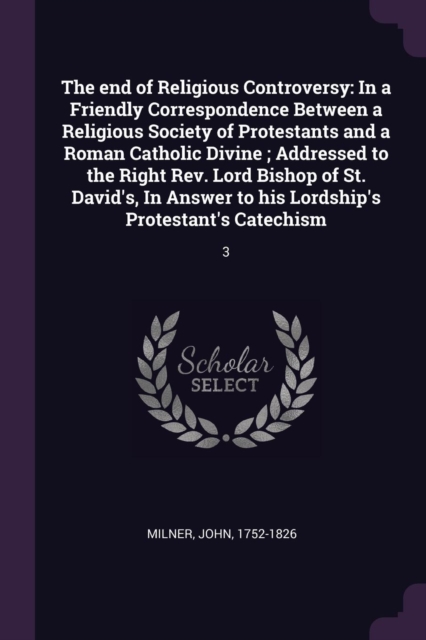 The end of Religious Controversy: In a Friendly Correspondence Between a Religious Society of Protestants and a Roman Catholic Divine ; Addressed to t