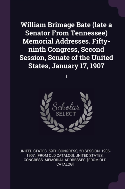 William Brimage Bate (late a Senator From Tennessee) Memorial Addresses. Fifty-ninth Congress, Second Session, Senate of the United States, January 17