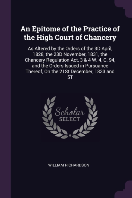 An Epitome of the Practice of the High Court of Chancery: As Altered by the Orders of the 3D April, 1828, the 23D November, 1831, the Chancery Regulat