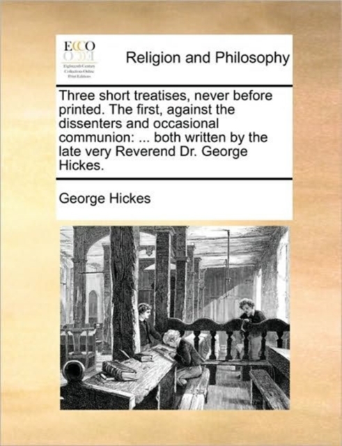 Three short treatises, never before printed. The first, against the dissenters and occasional communion: ... both written by the late very Reverend Dr