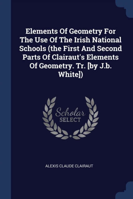 Elements Of Geometry For The Use Of The Irish National Schools (the First And Second Parts Of Clairaut's Elements Of Geometry. Tr. [by J.b. White])