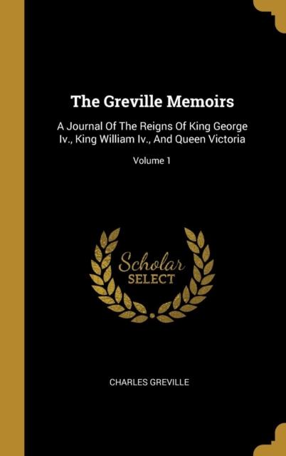 The Greville Memoirs: A Journal Of The Reigns Of King George Iv., King William Iv., And Queen Victoria; Volume 1