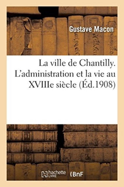 La ville de Chantilly. L'administration et la vie au XVIIIe si?cle