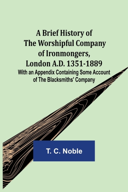 A Brief History of the Worshipful Company of Ironmongers, London A.D. 1351-1889; With an Appendix Containing Some Account of the Blacksmiths' Company