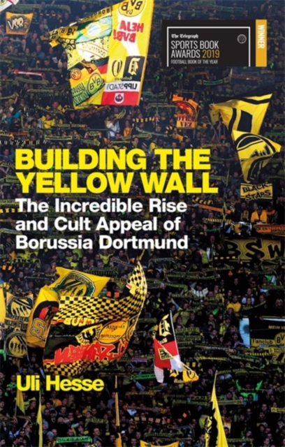 Building the Yellow Wall : The Incredible Rise and Cult Appeal of Borussia Dortmund: WINNER OF THE FOOTBALL BOOK OF THE YEAR 2019