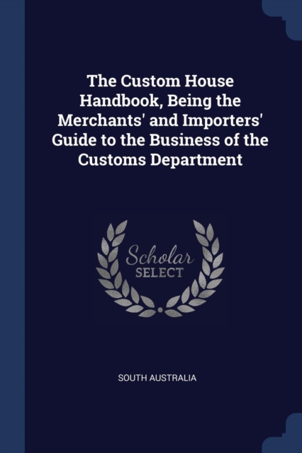 The Custom House Handbook, Being the Merchants' and Importers' Guide to the Business of the Customs Department