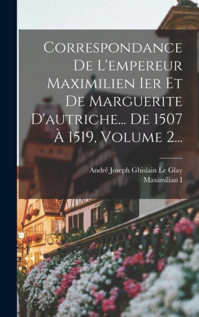 Correspondance De L'empereur Maximilien Ier Et De Marguerite D'autriche... De 1507 ? 1519, Volume 2...