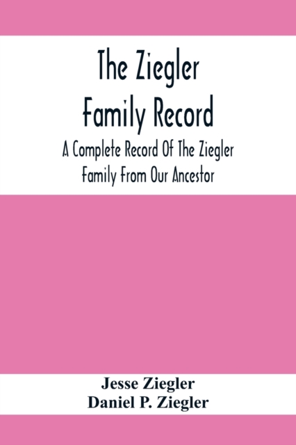 The Ziegler Family Record : A Complete Record Of The Ziegler Family From Our Ancestor, Philip Ziegler, Born In Bern, Switzerland, In 1734, Down To The