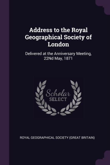 Address to the Royal Geographical Society of London: Delivered at the Anniversary Meeting, 22Nd May, 1871